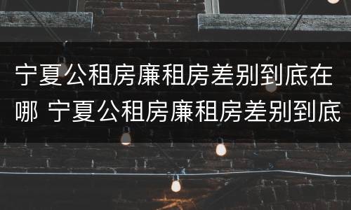 宁夏公租房廉租房差别到底在哪 宁夏公租房廉租房差别到底在哪查