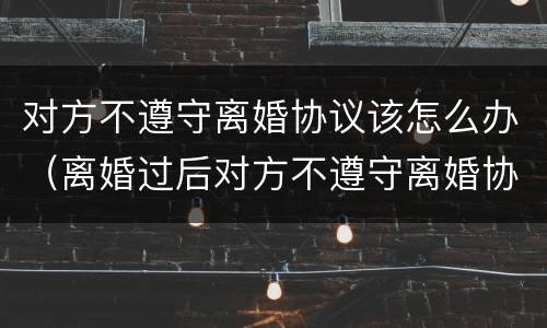 对方不遵守离婚协议该怎么办（离婚过后对方不遵守离婚协议怎么办）