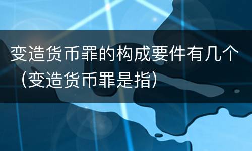 变造货币罪的构成要件有几个（变造货币罪是指）