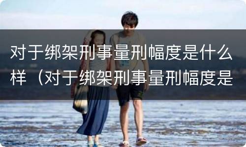对于绑架刑事量刑幅度是什么样（对于绑架刑事量刑幅度是什么样的）