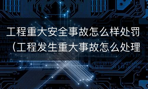 工程重大安全事故怎么样处罚（工程发生重大事故怎么处理）