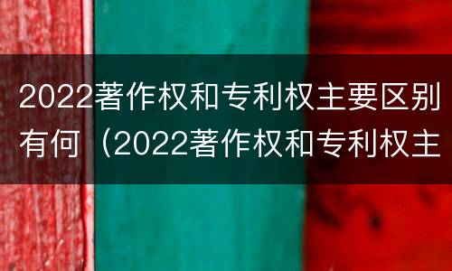 2022著作权和专利权主要区别有何（2022著作权和专利权主要区别有何不同）