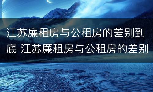 江苏廉租房与公租房的差别到底 江苏廉租房与公租房的差别到底是什么