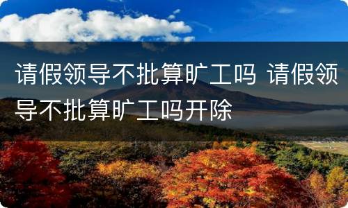请假领导不批算旷工吗 请假领导不批算旷工吗开除