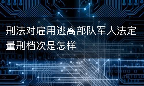 刑法对雇用逃离部队军人法定量刑档次是怎样
