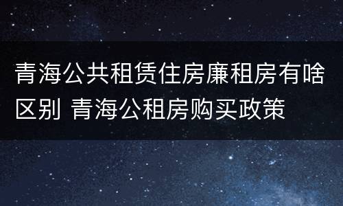 青海公共租赁住房廉租房有啥区别 青海公租房购买政策