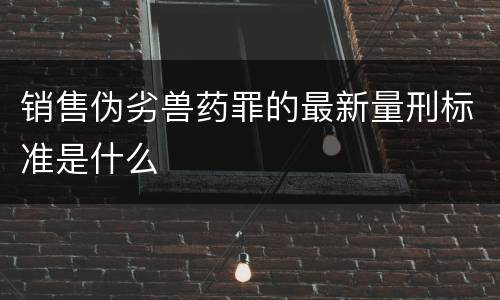 销售伪劣兽药罪的最新量刑标准是什么