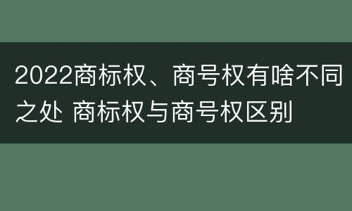 2022商标权、商号权有啥不同之处 商标权与商号权区别
