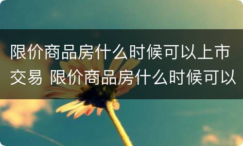 限价商品房什么时候可以上市交易 限价商品房什么时候可以卖
