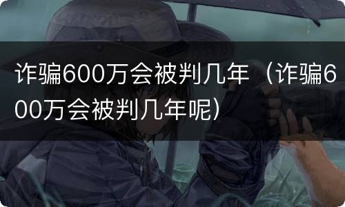 诈骗600万会被判几年（诈骗600万会被判几年呢）