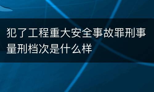 犯了工程重大安全事故罪刑事量刑档次是什么样