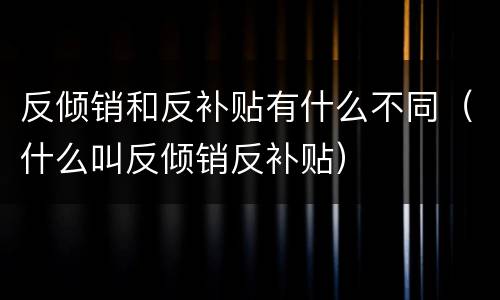 反倾销和反补贴有什么不同（什么叫反倾销反补贴）