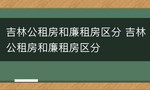 吉林公租房和廉租房区分 吉林公租房和廉租房区分
