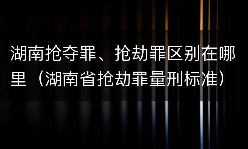 湖南抢夺罪、抢劫罪区别在哪里（湖南省抢劫罪量刑标准）