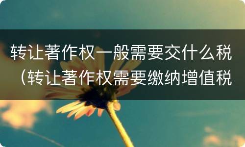 转让著作权一般需要交什么税（转让著作权需要缴纳增值税吗）