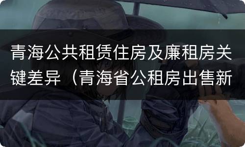 青海公共租赁住房及廉租房关键差异（青海省公租房出售新原则）
