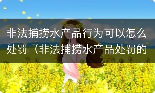 非法捕捞水产品行为可以怎么处罚（非法捕捞水产品处罚的法律依据）