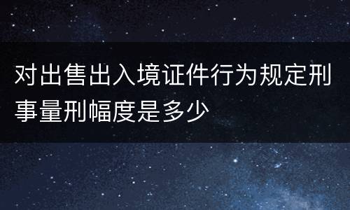 对出售出入境证件行为规定刑事量刑幅度是多少