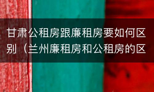 甘肃公租房跟廉租房要如何区别（兰州廉租房和公租房的区别）