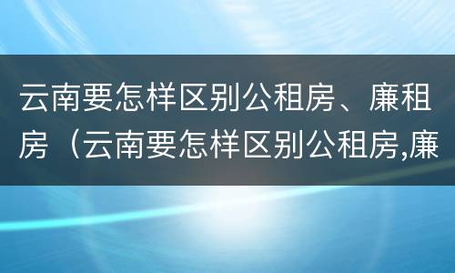云南要怎样区别公租房、廉租房（云南要怎样区别公租房,廉租房呢）