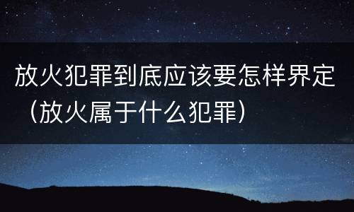 放火犯罪到底应该要怎样界定（放火属于什么犯罪）
