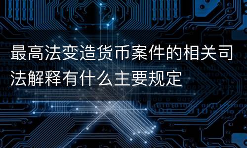 最高法变造货币案件的相关司法解释有什么主要规定