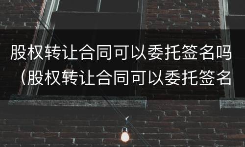 股权转让合同可以委托签名吗（股权转让合同可以委托签名吗怎么签）