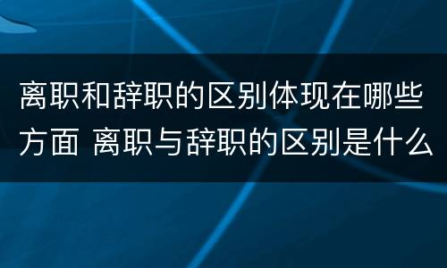 离职和辞职的区别体现在哪些方面 离职与辞职的区别是什么