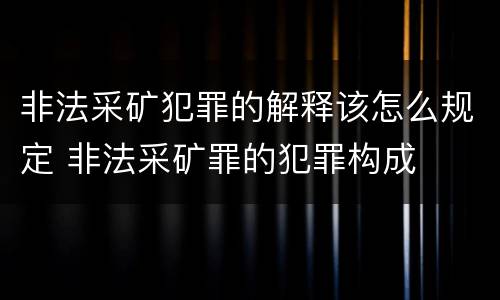 非法采矿犯罪的解释该怎么规定 非法采矿罪的犯罪构成