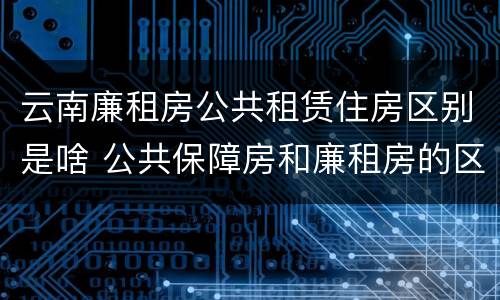 云南廉租房公共租赁住房区别是啥 公共保障房和廉租房的区别