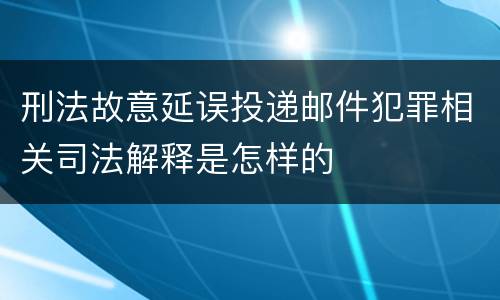 刑法故意延误投递邮件犯罪相关司法解释是怎样的