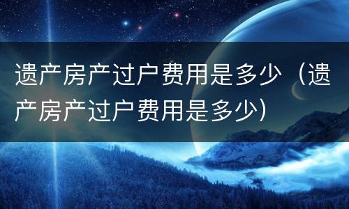 遗产房产过户费用是多少（遗产房产过户费用是多少）