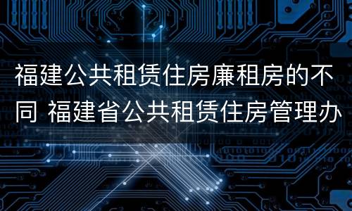 福建公共租赁住房廉租房的不同 福建省公共租赁住房管理办法