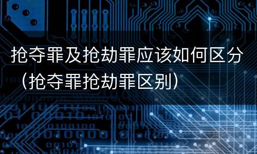抢夺罪及抢劫罪应该如何区分（抢夺罪抢劫罪区别）