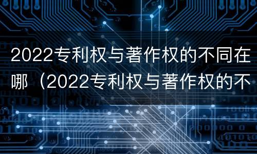 2022专利权与著作权的不同在哪（2022专利权与著作权的不同在哪查）