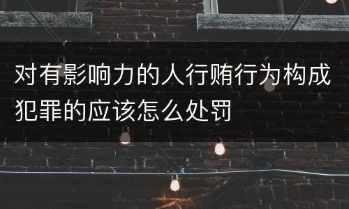 对有影响力的人行贿行为构成犯罪的应该怎么处罚