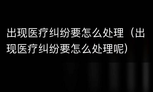 出现医疗纠纷要怎么处理（出现医疗纠纷要怎么处理呢）