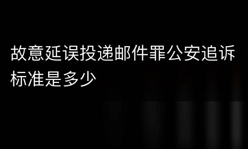 故意延误投递邮件罪公安追诉标准是多少