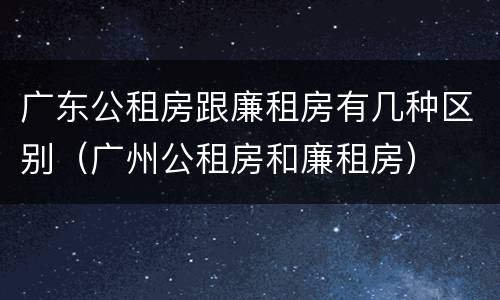 广东公租房跟廉租房有几种区别（广州公租房和廉租房）
