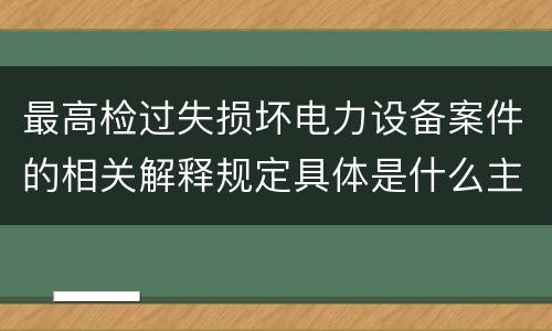 最高检过失损坏电力设备案件的相关解释规定具体是什么主要内容