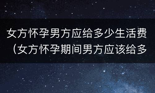 女方怀孕男方应给多少生活费（女方怀孕期间男方应该给多少生活费）