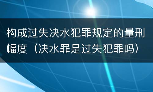 构成过失决水犯罪规定的量刑幅度（决水罪是过失犯罪吗）
