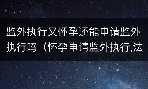 监外执行又怀孕还能申请监外执行吗（怀孕申请监外执行,法院不批）