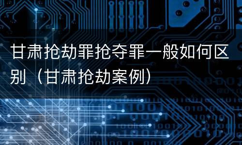 甘肃抢劫罪抢夺罪一般如何区别（甘肃抢劫案例）