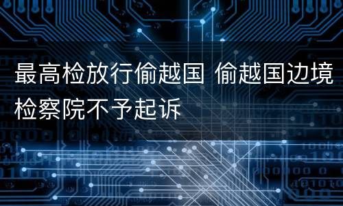 最高检放行偷越国 偷越国边境检察院不予起诉