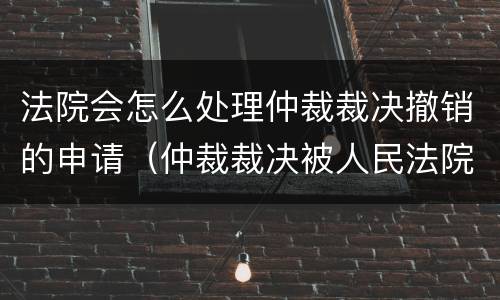 法院会怎么处理仲裁裁决撤销的申请（仲裁裁决被人民法院撤销）