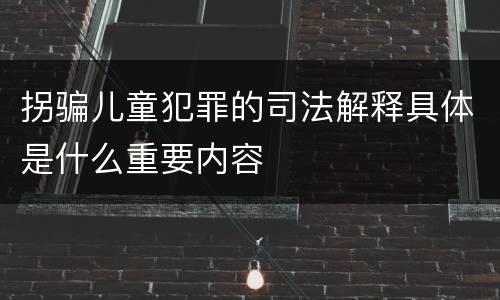 拐骗儿童犯罪的司法解释具体是什么重要内容