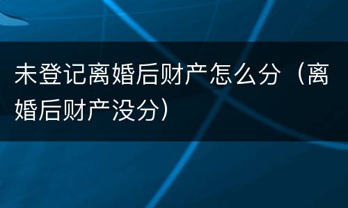 未登记离婚后财产怎么分（离婚后财产没分）