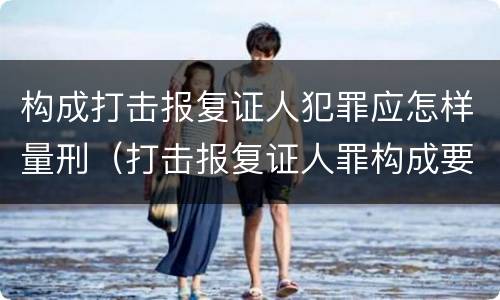 构成打击报复证人犯罪应怎样量刑（打击报复证人罪构成要件）