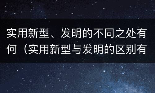 实用新型、发明的不同之处有何（实用新型与发明的区别有哪些）